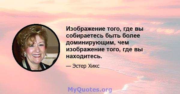 Изображение того, где вы собираетесь быть более доминирующим, чем изображение того, где вы находитесь.