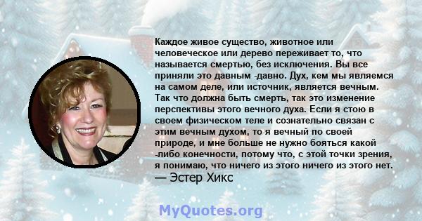 Каждое живое существо, животное или человеческое или дерево переживает то, что называется смертью, без исключения. Вы все приняли это давным -давно. Дух, кем мы являемся на самом деле, или источник, является вечным. Так 