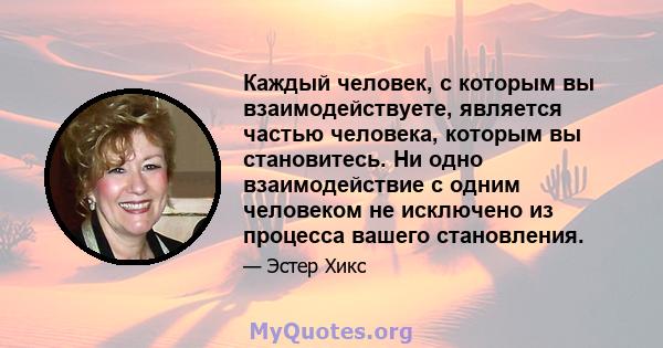 Каждый человек, с которым вы взаимодействуете, является частью человека, которым вы становитесь. Ни одно взаимодействие с одним человеком не исключено из процесса вашего становления.