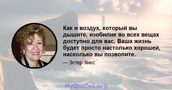 Как и воздух, который вы дышите, изобилие во всех вещах доступно для вас. Ваша жизнь будет просто настолько хорошей, насколько вы позволите.