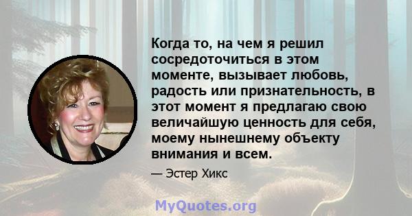 Когда то, на чем я решил сосредоточиться в этом моменте, вызывает любовь, радость или признательность, в этот момент я предлагаю свою величайшую ценность для себя, моему нынешнему объекту внимания и всем.