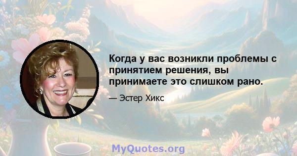 Когда у вас возникли проблемы с принятием решения, вы принимаете это слишком рано.