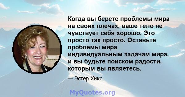 Когда вы берете проблемы мира на своих плечах, ваше тело не чувствует себя хорошо. Это просто так просто. Оставьте проблемы мира индивидуальным задачам мира, и вы будьте поиском радости, которым вы являетесь.