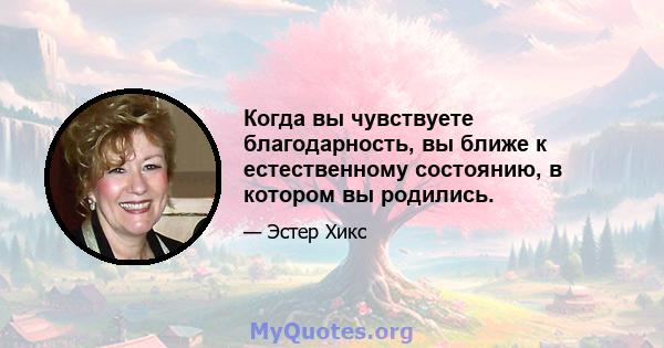 Когда вы чувствуете благодарность, вы ближе к естественному состоянию, в котором вы родились.