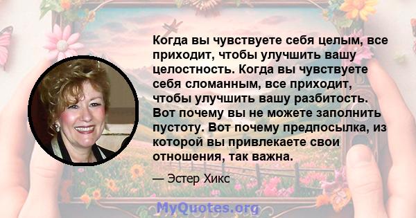 Когда вы чувствуете себя целым, все приходит, чтобы улучшить вашу целостность. Когда вы чувствуете себя сломанным, все приходит, чтобы улучшить вашу разбитость. Вот почему вы не можете заполнить пустоту. Вот почему