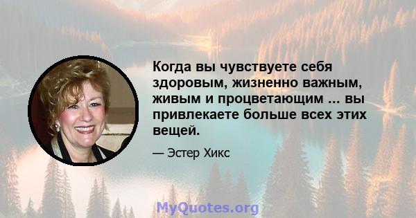 Когда вы чувствуете себя здоровым, жизненно важным, живым и процветающим ... вы привлекаете больше всех этих вещей.