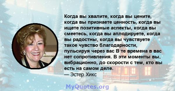 Когда вы хвалите, когда вы цените, когда вы признаете ценность, когда вы ищете позитивные аспекты, когда вы смеетесь, когда вы аплодируете, когда вы радостны, когда вы чувствуете такое чувство благодарности, пульсируя