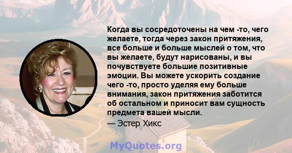 Когда вы сосредоточены на чем -то, чего желаете, тогда через закон притяжения, все больше и больше мыслей о том, что вы желаете, будут нарисованы, и вы почувствуете большие позитивные эмоции. Вы можете ускорить создание 