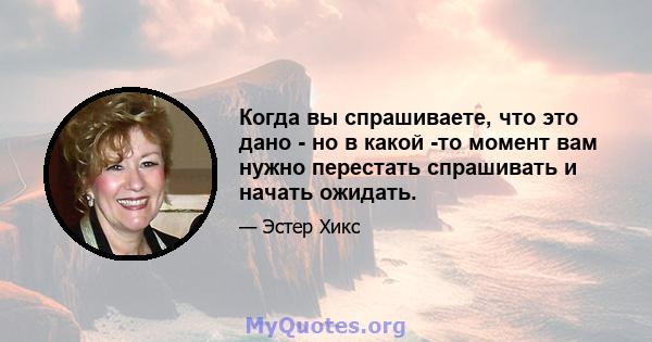 Когда вы спрашиваете, что это дано - но в какой -то момент вам нужно перестать спрашивать и начать ожидать.