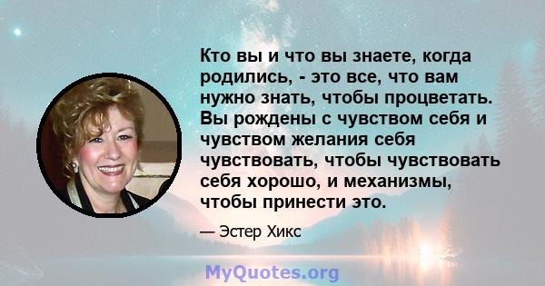 Кто вы и что вы знаете, когда родились, - это все, что вам нужно знать, чтобы процветать. Вы рождены с чувством себя и чувством желания себя чувствовать, чтобы чувствовать себя хорошо, и механизмы, чтобы принести это.