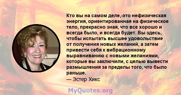 Кто вы на самом деле,-это нефизическая энергия, ориентированная на физическое тело, прекрасно зная, что все хорошо и всегда было, и всегда будет. Вы здесь, чтобы испытать высшее удовольствие от получения новых желаний,