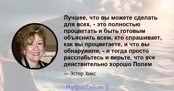 Лучшее, что вы можете сделать для всех, - это полностью процветать и быть готовым объяснить всем, кто спрашивает, как вы процветаете, и что вы обнаружили, - и тогда просто расслабьтесь и верьте, что все действительно