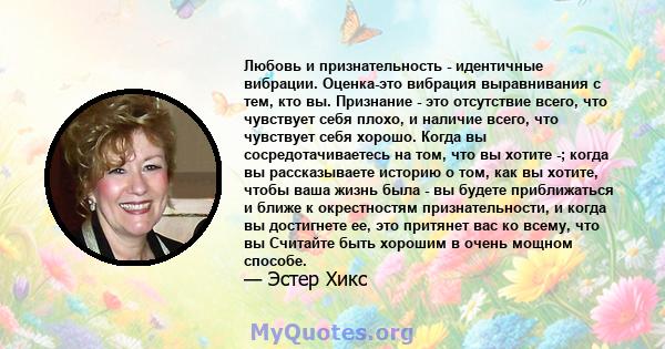 Любовь и признательность - идентичные вибрации. Оценка-это вибрация выравнивания с тем, кто вы. Признание - это отсутствие всего, что чувствует себя плохо, и наличие всего, что чувствует себя хорошо. Когда вы