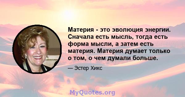 Материя - это эволюция энергии. Сначала есть мысль, тогда есть форма мысли, а затем есть материя. Материя думает только о том, о чем думали больше.