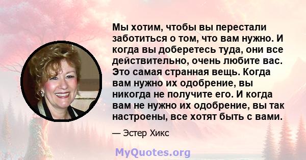 Мы хотим, чтобы вы перестали заботиться о том, что вам нужно. И когда вы доберетесь туда, они все действительно, очень любите вас. Это самая странная вещь. Когда вам нужно их одобрение, вы никогда не получите его. И