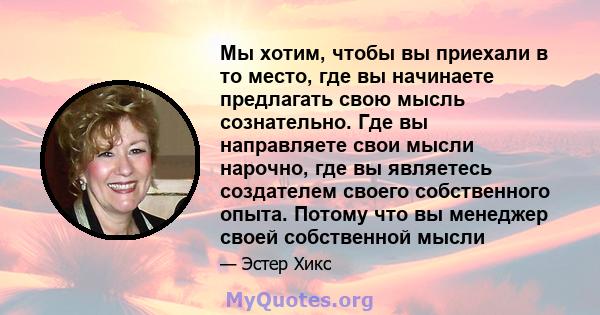 Мы хотим, чтобы вы приехали в то место, где вы начинаете предлагать свою мысль сознательно. Где вы направляете свои мысли нарочно, где вы являетесь создателем своего собственного опыта. Потому что вы менеджер своей