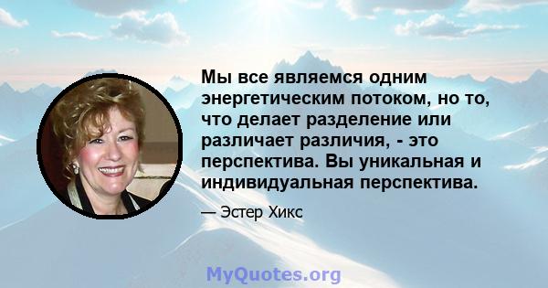 Мы все являемся одним энергетическим потоком, но то, что делает разделение или различает различия, - это перспектива. Вы уникальная и индивидуальная перспектива.