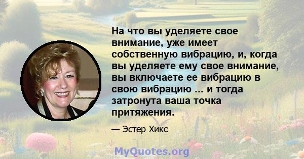 На что вы уделяете свое внимание, уже имеет собственную вибрацию, и, когда вы уделяете ему свое внимание, вы включаете ее вибрацию в свою вибрацию ... и тогда затронута ваша точка притяжения.