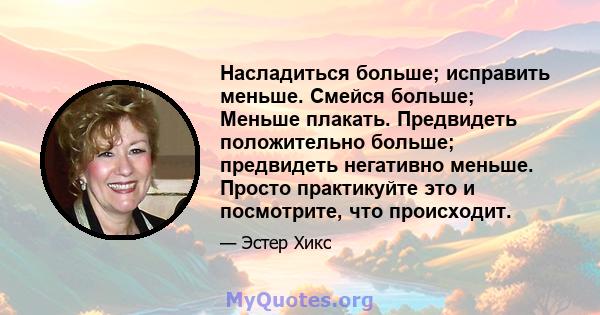 Насладиться больше; исправить меньше. Смейся больше; Меньше плакать. Предвидеть положительно больше; предвидеть негативно меньше. Просто практикуйте это и посмотрите, что происходит.