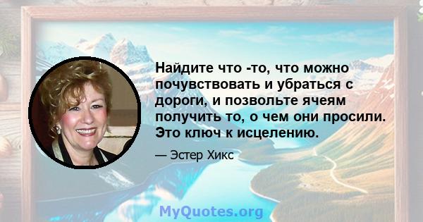 Найдите что -то, что можно почувствовать и убраться с дороги, и позвольте ячеям получить то, о чем они просили. Это ключ к исцелению.