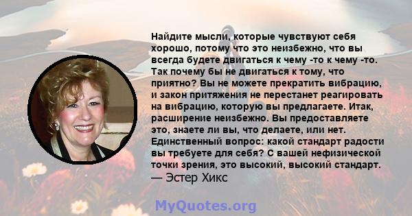 Найдите мысли, которые чувствуют себя хорошо, потому что это неизбежно, что вы всегда будете двигаться к чему -то к чему -то. Так почему бы не двигаться к тому, что приятно? Вы не можете прекратить вибрацию, и закон