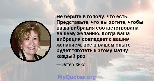 Не берите в голову, что есть. Представьте, что вы хотите, чтобы ваша вибрация соответствовала вашему желанию. Когда ваша вибрация совпадает с вашим желанием, все в вашем опыте будет тяготеть к этому матчу каждый раз