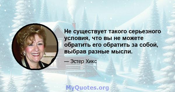 Не существует такого серьезного условия, что вы не можете обратить его обратить за собой, выбрав разные мысли.