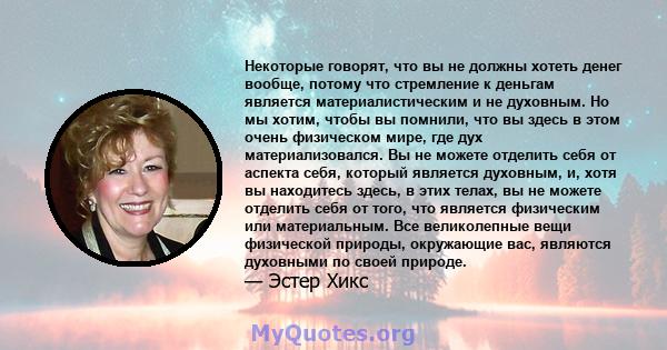 Некоторые говорят, что вы не должны хотеть денег вообще, потому что стремление к деньгам является материалистическим и не духовным. Но мы хотим, чтобы вы помнили, что вы здесь в этом очень физическом мире, где дух