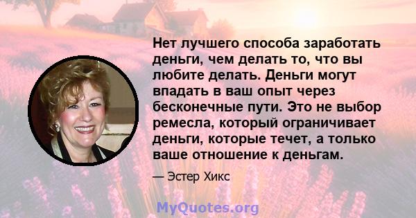 Нет лучшего способа заработать деньги, чем делать то, что вы любите делать. Деньги могут впадать в ваш опыт через бесконечные пути. Это не выбор ремесла, который ограничивает деньги, которые течет, а только ваше