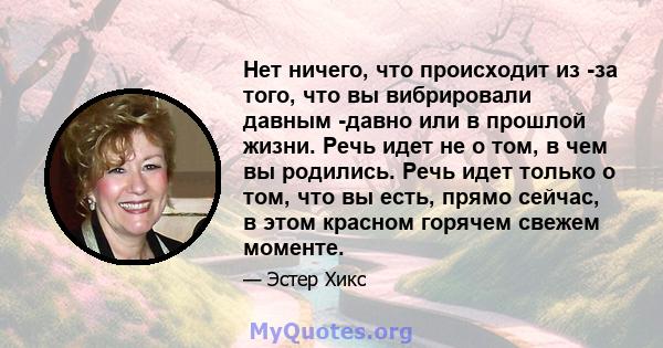 Нет ничего, что происходит из -за того, что вы вибрировали давным -давно или в прошлой жизни. Речь идет не о том, в чем вы родились. Речь идет только о том, что вы есть, прямо сейчас, в этом красном горячем свежем