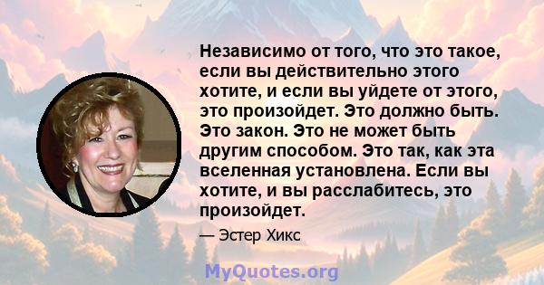 Независимо от того, что это такое, если вы действительно этого хотите, и если вы уйдете от этого, это произойдет. Это должно быть. Это закон. Это не может быть другим способом. Это так, как эта вселенная установлена.