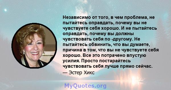 Независимо от того, в чем проблема, не пытайтесь оправдать, почему вы не чувствуете себя хорошо. И не пытайтесь оправдать, почему вы должны чувствовать себя по -другому. Не пытайтесь обвинить, что вы думаете, причина в