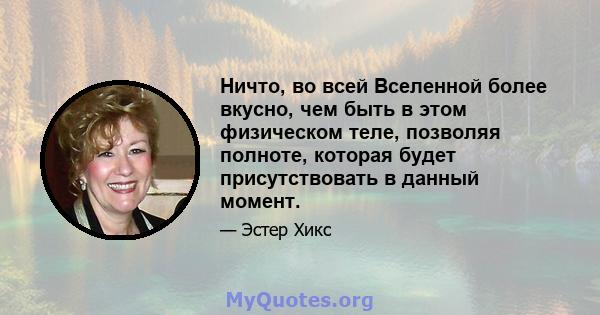 Ничто, во всей Вселенной более вкусно, чем быть в этом физическом теле, позволяя полноте, которая будет присутствовать в данный момент.