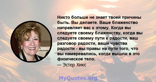 Никто больше не знает твоей причины быть. Вы делаете. Ваше блаженство направляет вас к этому. Когда вы следуете своему блаженству, когда вы следуете своему пути к радости, ваш разговор радости, ваши чувства радости - вы 