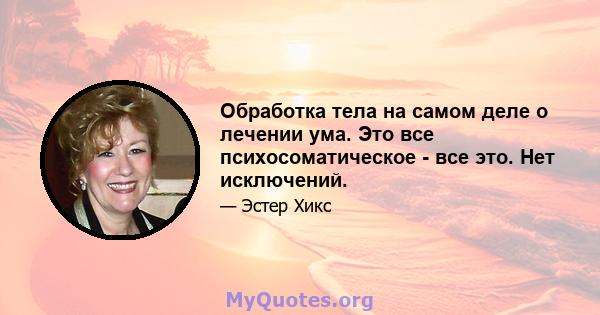 Обработка тела на самом деле о лечении ума. Это все психосоматическое - все это. Нет исключений.