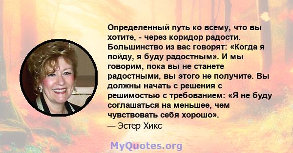 Определенный путь ко всему, что вы хотите, - через коридор радости. Большинство из вас говорят: «Когда я пойду, я буду радостным». И мы говорим, пока вы не станете радостными, вы этого не получите. Вы должны начать с