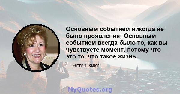 Основным событием никогда не было проявления; Основным событием всегда было то, как вы чувствуете момент, потому что это то, что такое жизнь.