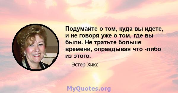 Подумайте о том, куда вы идете, и не говоря уже о том, где вы были. Не тратьте больше времени, оправдывая что -либо из этого.