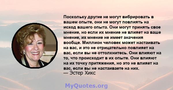 Поскольку другие не могут вибрировать в вашем опыте, они не могут повлиять на исход вашего опыта. Они могут принять свое мнение, но если их мнение не влияет на ваше мнение, их мнение не имеет значения вообще. Миллион