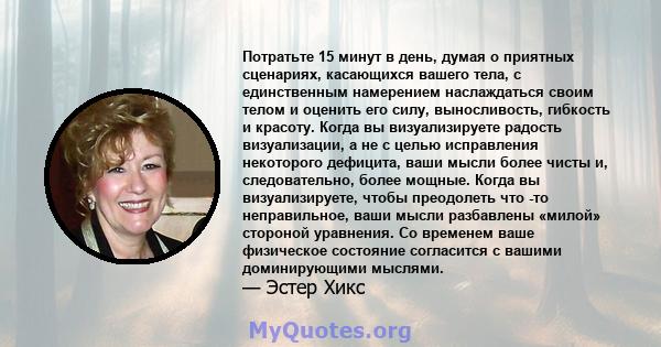 Потратьте 15 минут в день, думая о приятных сценариях, касающихся вашего тела, с единственным намерением наслаждаться своим телом и оценить его силу, выносливость, гибкость и красоту. Когда вы визуализируете радость