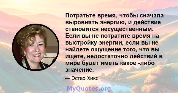 Потратьте время, чтобы сначала выровнять энергию, и действие становится несущественным. Если вы не потратите время на выстройку энергии, если вы не найдете ощущение того, что вы ищете, недостаточно действий в мире будет 