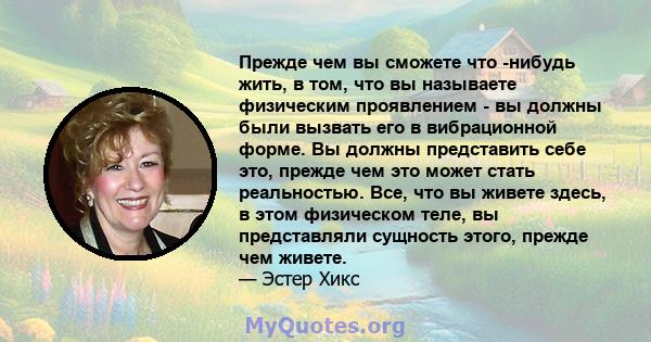 Прежде чем вы сможете что -нибудь жить, в том, что вы называете физическим проявлением - вы должны были вызвать его в вибрационной форме. Вы должны представить себе это, прежде чем это может стать реальностью. Все, что