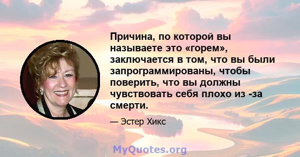 Причина, по которой вы называете это «горем», заключается в том, что вы были запрограммированы, чтобы поверить, что вы должны чувствовать себя плохо из -за смерти.