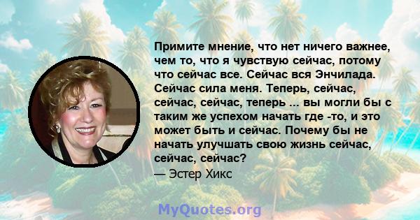 Примите мнение, что нет ничего важнее, чем то, что я чувствую сейчас, потому что сейчас все. Сейчас вся Энчилада. Сейчас сила меня. Теперь, сейчас, сейчас, сейчас, теперь ... вы могли бы с таким же успехом начать где