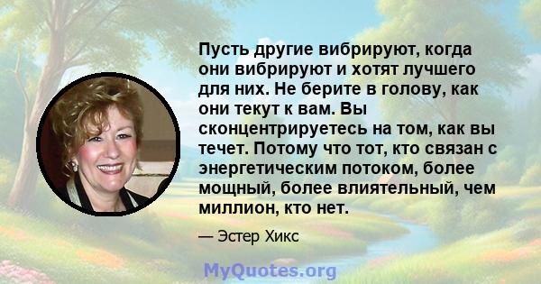 Пусть другие вибрируют, когда они вибрируют и хотят лучшего для них. Не берите в голову, как они текут к вам. Вы сконцентрируетесь на том, как вы течет. Потому что тот, кто связан с энергетическим потоком, более мощный, 