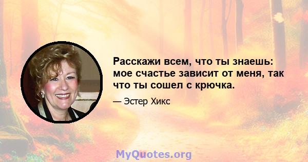 Расскажи всем, что ты знаешь: мое счастье зависит от меня, так что ты сошел с крючка.