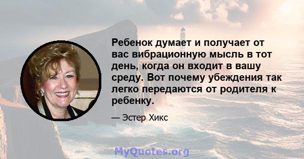 Ребенок думает и получает от вас вибрационную мысль в тот день, когда он входит в вашу среду. Вот почему убеждения так легко передаются от родителя к ребенку.