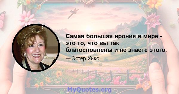 Самая большая ирония в мире - это то, что вы так благословлены и не знаете этого.