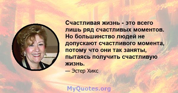 Счастливая жизнь - это всего лишь ряд счастливых моментов. Но большинство людей не допускают счастливого момента, потому что они так заняты, пытаясь получить счастливую жизнь.