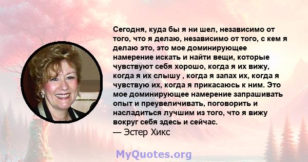 Сегодня, куда бы я ни шел, независимо от того, что я делаю, независимо от того, с кем я делаю это, это мое доминирующее намерение искать и найти вещи, которые чувствуют себя хорошо, когда я их вижу, когда я их слышу ,